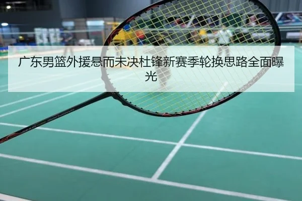 广东男篮外援悬而未决杜锋新赛季轮换思路全面曝光