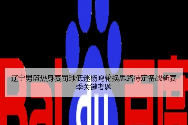 辽宁男篮热身赛罚球低迷杨鸣轮换思路待定备战新赛季关键考题
