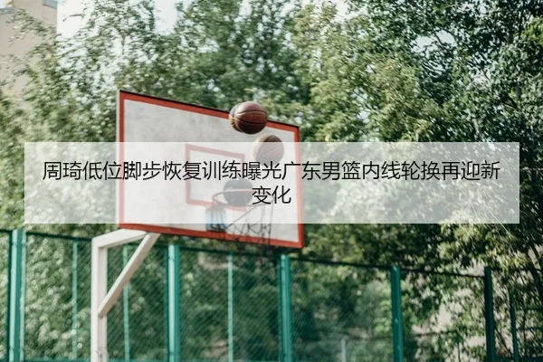 周琦低位脚步恢复训练曝光广东男篮内线轮换再迎新变化