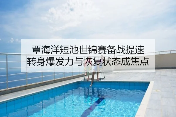 覃海洋短池世锦赛备战提速 转身爆发力与恢复状态成焦点