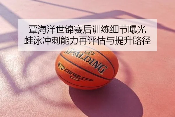 覃海洋世锦赛后训练细节曝光 蛙泳冲刺能力再评估与提升路径