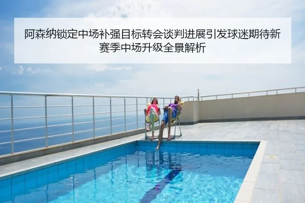 阿森纳锁定中场补强目标转会谈判进展引发球迷期待新赛季中场升级全景解析