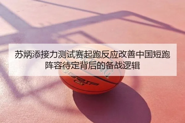 苏炳添接力测试赛起跑反应改善中国短跑阵容待定背后的备战逻辑
