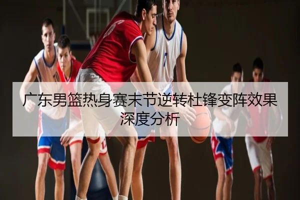 广东男篮热身赛末节逆转杜锋变阵效果深度分析